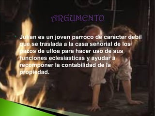 

Julian es un joven parroco de carácter debil
que se traslada a la casa señorial de los
pazos de ulloa para hacer uso de sus
funciones eclesiasticas y ayudar a
recomponer la contabilidad de la
propiedad.

 