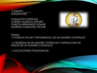 # EQUIPO: ______
INTEGRANTES:
CAMACHO CAROLINA
CORTES VALENCIA ARTURO
GARCÍA HERNÁNDEZ HOMAR
MORENO CARMONA VÍCTOR
TEMAS:
1.4 FORMA POLAR Y EXPONENCIAL DE UN NUMERO COMPLEJO
1.5 TEOREMA DE DE MOIVRE, POTENCIAS Y EXTRACCION DE
RAICES DE UN NUMERO COMPLEJO
1.6 ECUACIONES POLINOMICAS

 