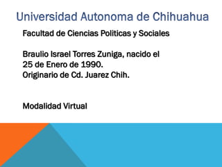 Facultad de Ciencias Politicas y Sociales
Braulio Israel Torres Zuniga, nacido el
25 de Enero de 1990.
Originario de Cd. Juarez Chih.
Modalidad Virtual

 