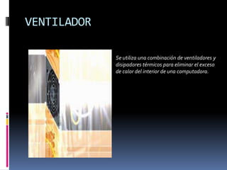 VENTILADOR
Se utiliza una combinación de ventiladores y
disipadores térmicos para eliminar el exceso
de calor del interior de una computadora.

 