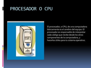 PROCESADOR O CPU

El procesador, o CPU, de una computadora
básicamente es el cerebro del equipo. El
procesador es responsable de interpretar
cada código que recibe desde los otros
componentes de la computadora, y
hacerlos útiles para tu sistema operativo.

 