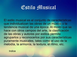 Estilo Musical
El estilo musical es el conjunto de características
que individualizan las obras de un músico o la
tendencia musical de una época. Al modo que se
hace con otros campos del arte, la clasificación
de las obras y autores por estilos permite
agruparlos y reconocerlos por sus características
puramente musicales, tales como el uso de la
melodía, la armonía, la textura, el ritmo, etc.
Indice

 