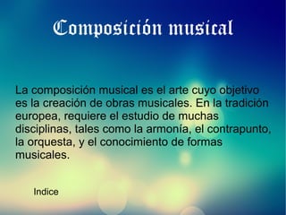 Composición musical
La composición musical es el arte cuyo objetivo
es la creación de obras musicales. En la tradición
europea, requiere el estudio de muchas
disciplinas, tales como la armonía, el contrapunto,
la orquesta, y el conocimiento de formas
musicales.
Indice

 