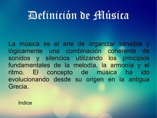 Definición de Música
La música es el arte de organizar sensible y
lógicamente una combinación coherente de
sonidos y silencios utilizando los principios
fundamentales de la melodía, la armonía y el
ritmo. El concepto de música ha ido
evolucionando desde su origen en la antigua
Grecia.
Indice

 