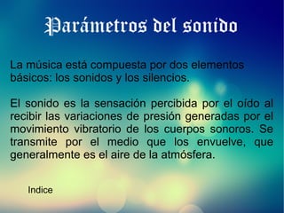 Parámetros del sonido
La música está compuesta por dos elementos
básicos: los sonidos y los silencios.
El sonido es la sensación percibida por el oído al
recibir las variaciones de presión generadas por el
movimiento vibratorio de los cuerpos sonoros. Se
transmite por el medio que los envuelve, que
generalmente es el aire de la atmósfera.
Indice

 