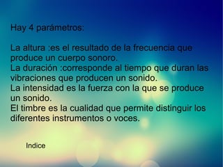 Hay 4 parámetros:
La altura :es el resultado de la frecuencia que
produce un cuerpo sonoro.
La duración :corresponde al tiempo que duran las
vibraciones que producen un sonido.
La intensidad es la fuerza con la que se produce
un sonido.
El timbre es la cualidad que permite distinguir los
diferentes instrumentos o voces.
Indice

 