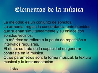 Elementos de la música
La melodía: es un conjunto de sonidos.
La armonía: regula la concordancia entre sonidos
que suenan simultáneamente y su enlace con
sonidos vecinos.
La métrica: se refiere a la pauta de repetición a
intervalos regulares.
El ritmo: se trata de la capacidad de generar
contraste en la música.
Otros parámetros son: la forma musical, la textura
musical y la instrumentación.
Indice

 