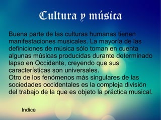 Cultura y música
Buena parte de las culturas humanas tienen
manifestaciones musicales. La mayoría de las
definiciones de música sólo toman en cuenta
algunas músicas producidas durante determinado
lapso en Occidente, creyendo que sus
características son universales.
Otro de los fenómenos más singulares de las
sociedades occidentales es la compleja división
del trabajo de la que es objeto la práctica musical.
Indice

 
