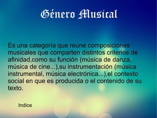 Género Musical
Es una categoría que reúne composiciones
musicales que comparten distintos criterios de
afinidad,como su función (música de danza,
música de cine...),su instrumentación (música
instrumental, música electrónica...),el contexto
social en que es producida o el contenido de su
texto.
Indice

 