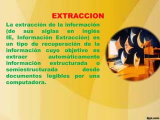 EXTRACCION
La extracción de la información
(de
sus
siglas
en
inglés
IE, Información Extracción) es
un tipo de recuperación de la
información cuyo objetivo es
extraer
automáticamente
información
estructurada
o
semiestructurada
desde
documentos legibles por una
computadora.

 