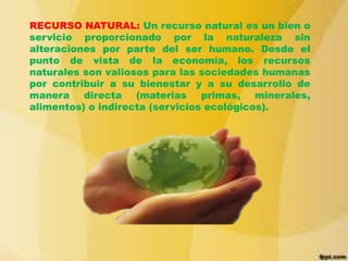 RECURSO NATURAL: Un recurso natural es un bien o
servicio proporcionado por la naturaleza sin
alteraciones por parte del ser humano. Desde el
punto de vista de la economía, los recursos
naturales son valiosos para las sociedades humanas
por contribuir a su bienestar y a su desarrollo de
manera directa (materias primas, minerales,
alimentos) o indirecta (servicios ecológicos).

 