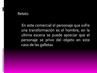 Relato
En este comercial el personaje que sufre
una transformación es el hombre, en la
ultima escena se puede apreciar que el
personaje se privo del objeto en este
caso de las galletas
 