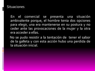 Situaciones
En el comercial se presenta una situación
ambivalente porque, el hombre tenia dos opciones
para elegir, una era mantenerse en su postura y no
ceder ante las provocaciones de la mujer y la otra
era acceder a ellas.
No se pudo resistir a la tentación de tener el sabor
de la galleta y con esta acción hubo una perdida de
la situación inicial.
 