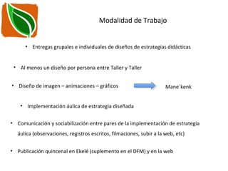 Modalidad de Trabajo
• Implementación áulica de estrategia diseñada
• Entregas grupales e individuales de diseños de estrategias didácticas
• Al menos un diseño por persona entre Taller y Taller
• Comunicación y sociabilización entre pares de la implementación de estrategia
áulica (observaciones, registros escritos, filmaciones, subir a la web, etc)
• Publicación quincenal en Ekelé (suplemento en el DFM) y en la web
• Diseño de imagen – animaciones – gráficos Mane´kenk
 