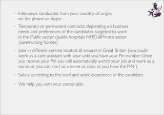 • Jobs in different centres located all around in Great Britain (you could
work as a care assistant with your until you have your Pin number. Once
you receive your Pin you will automatically switch your job and work as a
nurse, or you can start as a nurse as soon as you have the PIN )
• Salary according to the level and work experience of the candidate.
• ,nigirofoyrtnuocruoymorfdetcudnocsweivretnI
on the phone or skype.
• Temporary or permanent contracts, depending on business
needs and preferences of the candidates, targeted to work
in the Public sector (public hospitals NHS) &Private sector
(care/nursing homes)
• We help you with your career plan.
 