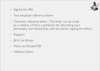 • Signed job offer
• Two employer reference letters
• Character reference letter ( This letter can be made
by a relative, a friend, a professor, etc. describing your
personality and relationship with the person signing the letter)
• Passport
• Birth certiﬁcate
• Police certiﬁcate/CRB
• Address history
 