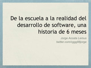 De la escuela a la realidad del
desarrollo de software, una
historia de 6 meses
Jorge Acosta Lemus
twitter.com/cggg88jorge
 