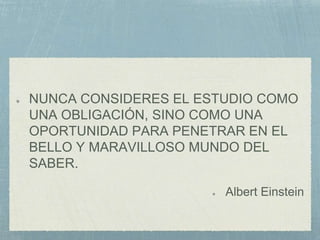 NUNCA CONSIDERES EL ESTUDIO COMO
UNA OBLIGACIÓN, SINO COMO UNA
OPORTUNIDAD PARA PENETRAR EN EL
BELLO Y MARAVILLOSO MUNDO DEL
SABER.
Albert Einstein
 