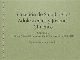 Situación de Salud de los
Adolescentes y Jóvenes
Chilenos
Capítulo 5
Política Nacional de Adolescentes y Jóvenes 2008-2015

Paulina Contreras Medina
 