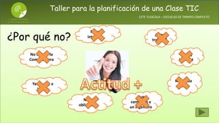Taller para la planificación de una Clase TIC
CETE TLAXCALA – ESCUELAS DE TIRMPO COMPLETO
No hay
internet
¿Mas
trabajo?
No se usar la
Computadora
No me da
tiempo
Ya me voy a
jubilar
No es
obligatorio
No me
interesa…
Que
contraten a
un ingeniero
¿Por qué no?
 