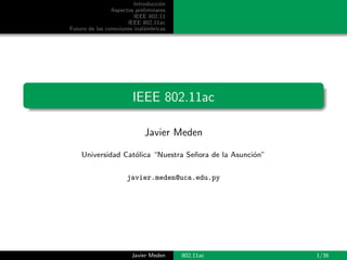 Introducci´on
Aspectos preliminares
IEEE 802.11
IEEE 802.11ac
Futuro de las conexiones inal´ambricas
IEEE 802.11ac
Javier Meden
Universidad Cat´olica “Nuestra Se˜nora de la Asunci´on”
javier.meden@uca.edu.py
Javier Meden 802.11ac 1/36
 