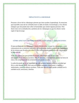 IMPACTO EN LA SOCIEDAD
Personas a favor de los videojuegos piensan que éstos ayudan al aprendizaje. Se menciona
que la posible causa de las contradicciones se debe al miedo a la tecnología y a los efectos
malignos que ésta puede tener sobre la humanidad, que sienten algunas personas. Otro
factor clave en la contradicción y polémica de los videojuegos es que los efectos varían
según el tipo de juego.
CÓMO AFECTAN LOS VIDEOJUEGOS A LOS NIÑOS Y ADOLESCENTES
El gran problema de los videojuegos -frente a la televisión - es que los videojuegos, como
consecuencia de su estructura repetitiva y de recompensa, podrían generar una dependencia
de los mismos que llevaría a los niños a estar constantemente pendientes del videojuego a
lo largo del día.
Todo esto acarrea una gran pérdida de tiempo, dificultades para llevar a cabo
adecuadamente los deberes escolares, falta de atención y concentración durante las horas de
clase y un comportamiento de aislamiento en la propia escuela.
La adicción puede ser de tal intensidad que esté presente durante cualquier actividad que
lleve a cabo durante el día: bien sean actividades manuales como comer o vestirse, o
intelectuales, como los deberes escolares. Todo esto lleva al niño a perder contacto con la
realidad social, emocional y familiar.
 