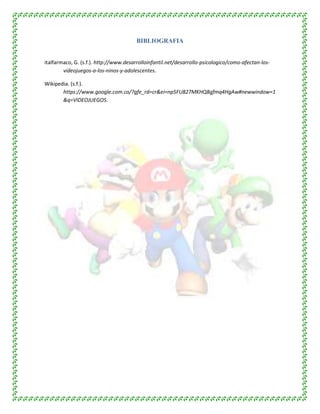 BIBLIOGRAFIA
italfarmaco, G. (s.f.). http://www.desarrolloinfantil.net/desarrollo-psicologico/como-afectan-los-
videojuegos-a-los-ninos-y-adolescentes.
Wikipedia. (s.f.).
https://www.google.com.co/?gfe_rd=cr&ei=np5FU827MKHQ8gfmq4HgAw#newwindow=1
&q=VIDEOJUEGOS.
 