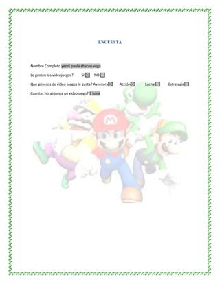 ENCUESTA
Nombre Completo yenni paola chacon vega
Le gustan los videojuegos? SI NO
Que géneros de video juegos le gusta? Aventura Acción Lucha Estrategia
Cuantas horas juega un videojuego? 1 hora
 