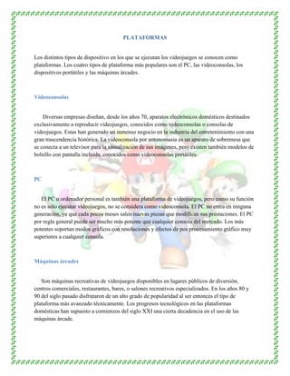 PLATAFORMAS
Los distintos tipos de dispositivo en los que se ejecutan los videojuegos se conocen como
plataformas. Los cuatro tipos de plataforma más populares son el PC, las videoconsolas, los
dispositivos portátiles y las máquinas árcades.
Videoconsolas
Diversas empresas diseñan, desde los años 70, aparatos electrónicos domésticos destinados
exclusivamente a reproducir videojuegos, conocidos como videoconsolas o consolas de
videojuegos. Estas han generado un inmenso negocio en la industria del entretenimiento con una
gran trascendencia histórica. La videoconsola por antonomasia es un aparato de sobremesa que
se conecta a un televisor para la visualización de sus imágenes, pero existen también modelos de
bolsillo con pantalla incluida, conocidos como videoconsolas portátiles.
PC
El PC u ordenador personal es también una plataforma de videojuegos, pero como su función
no es sólo ejecutar videojuegos, no se considera como videoconsola. El PC no entra en ninguna
generación, ya que cada pocos meses salen nuevas piezas que modifican sus prestaciones. El PC
por regla general puede ser mucho más potente que cualquier consola del mercado. Los más
potentes soportan modos gráficos con resoluciones y efectos de pos procesamiento gráfico muy
superiores a cualquier consola.
Máquinas árcades
Son máquinas recreativas de videojuegos disponibles en lugares públicos de diversión,
centros comerciales, restaurantes, bares, o salones recreativos especializados. En los años 80 y
90 del siglo pasado disfrutaron de un alto grado de popularidad al ser entonces el tipo de
plataforma más avanzado técnicamente. Los progresos tecnológicos en las plataformas
domésticas han supuesto a comienzos del siglo XXI una cierta decadencia en el uso de las
máquinas árcade.
 