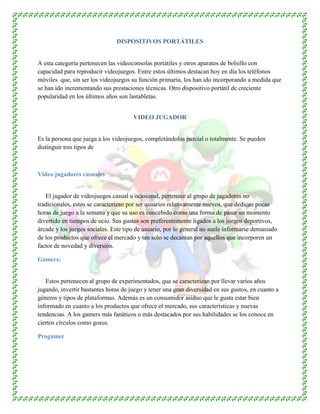 DISPOSITIVOS PORTÁTILES
A esta categoría pertenecen las videoconsolas portátiles y otros aparatos de bolsillo con
capacidad para reproducir videojuegos. Entre estos últimos destacan hoy en día los teléfonos
móviles que, sin ser los videojuegos su función primaria, los han ido incorporando a medida que
se han ido incrementando sus prestaciones técnicas. Otro dispositivo portátil de creciente
popularidad en los últimos años son lastabletas.
VIDEO JUGADOR
Es la persona que juega a los videojuegos, completándolos parcial o totalmente. Se pueden
distinguir tres tipos de
Video jugadores casuales
El jugador de videojuegos casual u ocasional, pertenece al grupo de jugadores no
tradicionales, estos se caracterizan por ser usuarios relativamente nuevos, que dedican pocas
horas de juego a la semana y que su uso es concebido como una forma de pasar un momento
divertido en tiempos de ocio. Sus gustos son preferentemente ligados a los juegos deportivos,
árcade y los juegos sociales. Este tipo de usuario, por lo general no suele informarse demasiado
de los productos que ofrece el mercado y tan solo se decantan por aquellos que incorporen un
factor de novedad y diversión.
Gamers:
Estos pertenecen al grupo de experimentados, que se caracterizan por llevar varios años
jugando, invertir bastantes horas de juego y tener una gran diversidad en sus gustos, en cuanto a
géneros y tipos de plataformas. Además es un consumidor asiduo que le gusta estar bien
informado en cuanto a los productos que ofrece el mercado, sus características y nuevas
tendencias. A los gamers más fanáticos o más destacados por sus habilidades se los conoce en
ciertos círculos como gosus.
Progamer
 