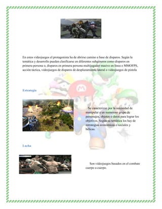 En estos videojuegos el protagonista ha de abrirse camino a base de disparos. Según la
temática y desarrollo pueden clasificarse en diferentes subgéneros como disparos en
primera persona o, disparos en primera persona multijugador masivo en línea o MMOFPS,
acción táctica, videojuegos de disparos de desplazamiento lateral o videojuegos de pistola
Estrategia
Se caracterizan por la necesidad de
manipular a un numeroso grupo de
personajes, objetos o datos para lograr los
objetivos. Según su temática los hay de
estrategias económicas o sociales y
bélicas.
Lucha
Son videojuegos basados en el combate
cuerpo a cuerpo.
 