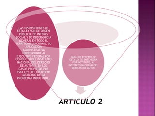 ARTICULO 2
PARA LOS EFECTOS DE
ESTA LEY SE ENTENDERA
POR INSTITUTO, AL
INSTITUTO NACIONAL DEL
DERECHO DE AUTOR
LAS DISPOSICIONES DE
ESTA LEY SON DE ORDEN
PÚBLICO, DE INTERES
SOCIAL Y DE OBSERVANCIA
GENERAL EN TODO EL
TERRITORIO NACIONAL. SU
APLICACION
ADMINISTRATIVA
CORRESPONDE AL
EJECUTIVO FEDERAL POR
CONDUCTO DEL INSTITUTO
NACIONAL DEL DERECHO
DE AUTOR Y, EN LOS
CASOS PREVISTOS POR
ESTA LEY, DEL INSTITUTO
MEXICANO DE LA
PROPIEDAD INDUSTRIAL.
 