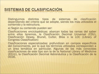 Distinguimos distintos tipos de sistemas de clasificación
dependiendo del criterio que se adopte, siendo los más utilizados el
contenido y la estructura.
a) Según su contenido pueden ser:
Clasificaciones enciclopédicas: abarcan todas las ramas del saber
entre ellos tenemos, la Clasificación Decimal Universal (CDU),
Clasificación Dewey, Brunet, Cutter, Bliss o la LCC (Library of
Congress Classification)
Clasificaciones especializadas: profundizan en campos específicos
del Conocimiento, por lo que los términos utilizados corresponden a
un área temática en particular. Algunas de las más conocidas
clasificaciones de este tipo son la de la National Library of Medicine
(EEUU), la Clasificación Decimal Astronáutica y la Clasificación de la
OCDE.
 