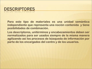 Para este tipo de materiales es una unidad semántica
independiente que representa una noción contenida y tiene
posibilidades de combinación.
Los descriptores, unitérminos y encabezamientos deben ser
normalizados para ser usados siempre de la misma manera
agilizando así los procesos de búsqueda de información por
parte de los encargados del centro y de los usuarios.
 