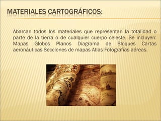 Abarcan todos los materiales que representan la totalidad o
parte de la tierra o de cualquier cuerpo celeste. Se incluyen:
Mapas Globos Planos Diagrama de Bloques Cartas
aeronáuticas Secciones de mapas Atlas Fotografías aéreas.
 