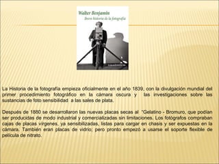 La Historia de la fotografía empieza oficialmente en el año 1839, con la divulgación mundial del
primer procedimiento fotográfico en la cámara oscura y las investigaciones sobre las
sustancias de foto sensibilidad a las sales de plata.
Después de 1880 se desarrollaron las nuevas placas secas al “Gelatino - Bromuro, que podían
ser producidas de modo industrial y comercializadas sin limitaciones. Los fotógrafos compraban
cajas de placas vírgenes, ya sensibilizadas, listas para cargar en chasis y ser expuestas en la
cámara. También eran placas de vidrio; pero pronto empezó a usarse el soporte flexible de
película de nitrato.
 