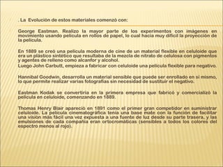  . La Evolución de estos materiales comenzó con:
 
 George Eastman. Realizo la mayor parte de los experimentos con imágenes en
movimiento usando película en rollos de papel, lo cual hacia muy difícil la proyección de
la película.
En 1889 se creó una película moderna de cine de un material flexible en celuloide que
era un plástico sintético que resultaba de la mezcla de nitrato de celulosa con pigmentos
y agentes de relleno como alcanfor y alcohol.
Luego John Carbutt, empieza a fabricar con celuloide una película flexible para negativo.
Hannibal Goodwin, desarrolla un material sensible que puede ser enrollado en sí mismo,
lo que permite realizar varias fotografías sin necesidad de sustituir el negativo.
Eastman Kodak se convertiría en la primera empresa que fabricó y comercializó la
película en celuloide, comenzando en 1889.
Thomas Henry Blair apareció en 1891 como el primer gran competidor en suministrar
celuloide. La película cinematográfica tenía una base mate con la función de facilitar
una visión más fácil una vez expuesta a una fuente de luz desde su parte trasera, y las
emulsiones de cada compañía eran ortocromáticas (sensibles a todos los colores del
espectro menos al rojo).
 