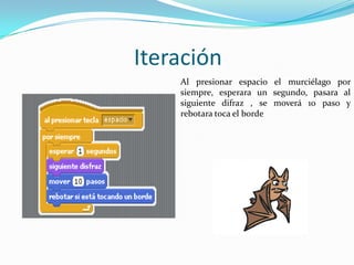 Iteración
Al presionar espacio el murciélago por
siempre, esperara un segundo, pasara al
siguiente difraz , se moverá 10 paso y
rebotara toca el borde
 