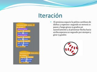 Iteración
 Al presiona espacio la pelota cambiara de
disfraz y esperara 1 segundo se moverá 10
pasos y luego girara 15 grados así
sucesivamente y al presionar flecha hacia
arriba esperara un segundo por siempre y
girar 15 grados
 