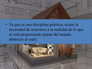 • Ya que es una disciplina práctica, existe la
necesidad de acercarse a la realidad de lo que
se está proponiendo (pasar del mundo
abstracto al real).
 