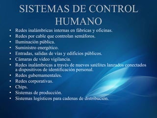 SISTEMAS DE CONTROL
HUMANO
• Redes inalámbricas internas en fábricas y oficinas.
• Redes por cable que controlan semáforos.
• Iluminación pública.
• Suministro energético.
• Entradas, salidas de vías y edificios públicos.
• Cámaras de video vigilancia.
• Redes inalámbricas a través de nuevos satélites lanzados conectados
a dispositivos de identificación personal.
• Redes gubernamentales.
• Redes corporativas.
• Chips.
• Sistemas de producción.
• Sistemas logísticos para cadenas de distribución.
 