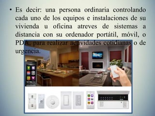 • Es decir: una persona ordinaria controlando
cada uno de los equipos e instalaciones de su
vivienda u oficina atreves de sistemas a
distancia con su ordenador portátil, móvil, o
PDA, para realizar actividades cotidianas o de
urgencia.
 