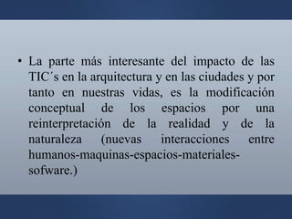 • La parte más interesante del impacto de las
TIC´s en la arquitectura y en las ciudades y por
tanto en nuestras vidas, es la modificación
conceptual de los espacios por una
reinterpretación de la realidad y de la
naturaleza (nuevas interacciones entre
humanos-maquinas-espacios-materiales-
sofware.)
 