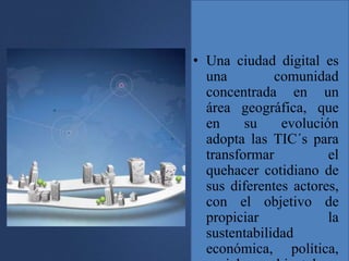 • Una ciudad digital es
una comunidad
concentrada en un
área geográfica, que
en su evolución
adopta las TIC´s para
transformar el
quehacer cotidiano de
sus diferentes actores,
con el objetivo de
propiciar la
sustentabilidad
económica, política,
 