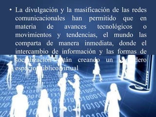 • La divulgación y la masificación de las redes
comunicacionales han permitido que en
materia de avances tecnológicos o
movimientos y tendencias, el mundo las
comparta de manera inmediata, donde el
intercambio de información y las formas de
socialización están creando un verdadero
espacio público virtual
 