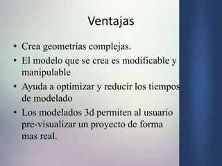 Ventajas
• Crea geometrías complejas.
• El modelo que se crea es modificable y
manipulable
• Ayuda a optimizar y reducir los tiempos
de modelado
• Los modelados 3d permiten al usuario
pre-visualizar un proyecto de forma
mas real.
 