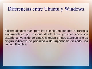 Diferencias entre Ubuntu y Windows
Existen algunas más, pero las que siguen son mis 10 razones
fundamentales por las que desde hace ya unos años soy
usuario convencido de Linux. El orden en que aparecen no es
ningún indicativo de prioridad o de importancia de cada una
de las cláusulas.
 