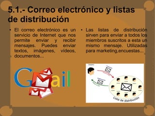 5.1.- Correo electrónico y listas
de distribución
● El correo electrónico es un
servicio de Internet que nos
permite enviar y recibir
mensajes. Puedes enviar
textos, imágenes, vídeos,
documentos...
● Las listas de distribución
sirven para enviar a todos los
miembros suscritos a esta un
mismo mensaje. Utilizadas
para marketing,encuestas...
 