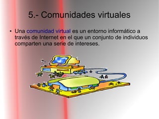 5.- Comunidades virtuales
● Una comunidad virtual es un entorno informático a
través de Internet en el que un conjunto de individuos
comparten una serie de intereses.
 