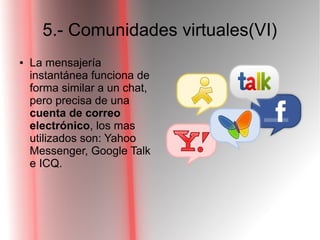 5.- Comunidades virtuales(VI)
● La mensajería
instantánea funciona de
forma similar a un chat,
pero precisa de una
cuenta de correo
electrónico, los mas
utilizados son: Yahoo
Messenger, Google Talk
e ICQ.
 